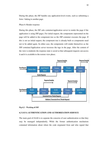 32
During this phase, the JSF handles any application-level events, such as submitting a
form / linking to another page.
Phase 6: Render response
During this phase, the JSF asks container/application server to render the page if the
application is using JSP pages. For initial request, the components represented on the
page will be added to the component tree as the JSP container executes the page. If
this is not an initial request, the component tree is already built so components need
not to be added again. In either case, the components will render themselves as the
JSP container/Application server traverses the tags in the page. After the content of
the view is rendered, the response state is saved so that subsequent requests can access
it and it is available to the restore view phase.
Fig 6.2 – Working of JSF
6.3 JAVA AUTHENTICATION AND AUTHORIZATION SERVICE
The main goal of JAAS is to separate the concerns of user authentication so that they
may be managed independently. While the former authentication mechanism
contained information about where the code originated from and who signed that
 