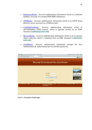 34
DataSourceRealm - Accesses authentication information stored in a relational
database, accessed via a named JNDI JDBC DataSource.
JNDIRealm - Accesses authentication information stored in an LDAP based
directory server, accessed via a JNDI provider.
UserDatabaseRealm - Accesses authentication information stored in
anUserDatabase JNDI resource, which is typically backed by an XML
document (conf/tomcat-users.xml).
MemoryRealm - Accesses authentication information stored in an in-memory
object collection, which is initialized from an XML document (conf/tomcat-
users.xml).
JAASRealm - Accesses authentication information through the Java
Authentication & Authorization Service (JAAS) framework.
Fig 6.3 – Screenshot of login page.
 