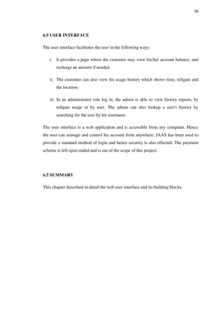 36
6.5 USER INTERFACE
The user interface facilitates the user in the following ways:
i. It provides a page where the customer may view his/her account balance, and
recharge an amount if needed.
ii. The customer can also view his usage history which shows time, tollgate and
the location.
iii. In an administrator role log in, the admin is able to view history reports, by
tollgate usage or by user. The admin can also lookup a user's history by
searching for the user by his username.
The user interface is a web application and is accessible from any computer. Hence
the user can manage and control his account from anywhere. JAAS has been used to
provide a standard method of login and hence security is also effected. The payment
scheme is left open ended and is out of the scope of this project.
6.5 SUMMARY
This chapter described in detail the web user interface and its building blocks.
 