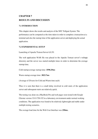 38
CHAPTER 7
RESULTS AND DISCUSSION
7.1 INTRODUCTION
This chapter shows the results and analysis of the NFC Tollgate System. The
performance can be computed as the time taken in order to complete a transaction at a
terminal and also the startup time of the application server and deploying the actual
application.
7.2 EXPERIMENTAL SETUP
Launching of Apache Tomcat Server 6.0.39:
The web application WAR file was placed in the Apache Tomcat server’s webapp
directory and the server was started multiple times in order to determine the average
startup time.
Cold startup average startup time: 3598.29ms
Warm startup average time: 3023.7ms
(Average of 20 tests for Cold and Warm time each)
Thus it is seen that there is a small delay involved in cold starts of the application
server and subsequent starts are relatively quick.
The testing was done on a MacBook Pro and web pages were tested with Google
Chrome version 33.0.1750.152 in a laboratory environment under normal working
conditions. The application was found to be relatively lightweight and stable under
multiple testing scenarios.
The average load time for the Web User Interface was 250ms.
 