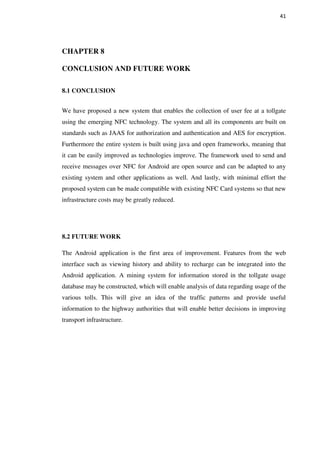 41
CHAPTER 8
CONCLUSION AND FUTURE WORK
8.1 CONCLUSION
We have proposed a new system that enables the collection of user fee at a tollgate
using the emerging NFC technology. The system and all its components are built on
standards such as JAAS for authorization and authentication and AES for encryption.
Furthermore the entire system is built using java and open frameworks, meaning that
it can be easily improved as technologies improve. The framework used to send and
receive messages over NFC for Android are open source and can be adapted to any
existing system and other applications as well. And lastly, with minimal effort the
proposed system can be made compatible with existing NFC Card systems so that new
infrastructure costs may be greatly reduced.
8.2 FUTURE WORK
The Android application is the first area of improvement. Features from the web
interface such as viewing history and ability to recharge can be integrated into the
Android application. A mining system for information stored in the tollgate usage
database may be constructed, which will enable analysis of data regarding usage of the
various tolls. This will give an idea of the traffic patterns and provide useful
information to the highway authorities that will enable better decisions in improving
transport infrastructure.
 