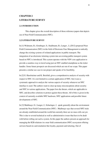 8
CHAPTER 2
LITERATURE SURVEY
2.1 INTRODUCTION
This chapter gives the overall description of those reference papers that depicts
use of Near Field Communication (NFC).
2.2 LITERATURE SURVEY
In [1] Widmann, R.; Grunbeger, S.; Stadlmann, B.; Langer , J.,(2012) proposed Near
Field Communication (NFC) in the field of Electronic Fare Management to radically
change the existing systems of isolated applications in public transport. The
integration of an electronic ticketing system into an existing public transport system
based on NFC is introduced. This system operates with the VDV core application to
provide a seamless way to travel using just an NFC enabled smartphone as the ticket
handler. Some future prospects are discussed which are out of our scope. This paper
presents a similar use case to our project and speaks of its feasibility.
In [2] E. Haselsteiner and K. Breitfuß, gives a comprehensive analysis of security with
respect to NFC. It is not limited to a certain application of NFC, but it uses a
systematic approach to analyze the various aspects of security whenever an NFC
interface is used. The authors want to clear up many misconceptions about security
and NFC in various applications. The paper lists the threats, which are applicable to
NFC, and describes solutions to protect against these threats. All of this is given in the
context of currently available NFC hardware, NFC applications and possible future
developments of NFC.
In [3] Madlmayr, G.; Langer, J.; Scharinger, J. speak generally about the environment
around the Near Field Communication (NFC) . Madlmayr says that several NFC trials
are already established around the world but currently there are no mass rolls out yet.
This is due to several technical as well as administrative issues that have to be dealt
with before rolling out such a system. In this paper the authors present an approach for
managing the B2B relations in a near field communication (NFC) ecosystem offering
services based on card emulation like loyalty, payment and ticketing. Out of
 