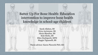 Batter Up For Bone Health: Education
intervention to improve bone health
knowledge in school-age children
Sarah Allaben, BS
Erica Auriemme, BS
Alexis Blandine, BS
Kiah Ehrke, BS
Ellen Hashiguchi, MPH
Maggie Tignanelli, BS
Thesis advisor: Karen Plawecki PhD, RD
 