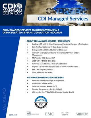CDI Managed Services
ABOUT CDI MANAGED SERVICES - TAKE-AWAYS:
• 	 Leading MSP with 13 Years Experience Managing Complex Infrastructure
• 	 Sets The Foundation for Hybrid Cloud Services
• 	 Enterprise Hybrid Cloud Builder and Provider
• 	 Currently Over 250 Clients and Thousands of Devices Under
	Management
• 	 MSPmentor 501: Ranked #59
• 	 2015 CRN MSP500 (Elite 150)
• 	 Achieved SSAE 16 SOC 2 Type 2 Certification
• 	 Highest Tier Partnerships with Best of Breed Manufacturers
• 	 EMC: 4th largest VAR in US
• 	 Cisco, VMware, and more..
CDI MANAGED SERVICES SOLUTION SET:
•	 Infrastructure Monitoring & Management
•	 Backup as a Service (BaaS)
•	 Infrastructure as a Service (IaaS)
•	 Disaster Recovery as a Service (DRaaS)
•	 VDI as a Service (VDIaaS)/Desktop as a Service (DaaS)
CDI MANAGED SERVICES SOLUTION OVERVIEW &
COIN OPERATED DEMAND GENERATION PROGRAM
cdillc.com
 