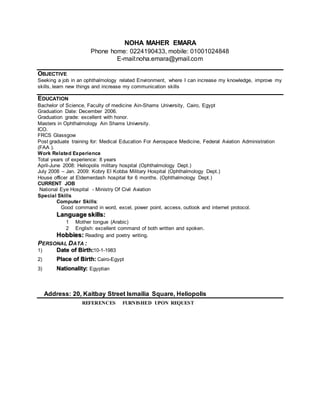 NOHA MAHER EMARA
Phone home: 0224190433, mobile: 01001024848
E-mail:noha.emara@ymail.com
OBJECTIVE
Seeking a job in an ophthalmology related Environment, where I can increase my knowledge, improve my
skills, learn new things and increase my communication skills
EDUCATION
Bachelor of Science, Faculty of medicine Ain-Shams University, Cairo, Egypt
Graduation Date: December 2006.
Graduation grade: excellent with honor.
Masters in Ophthalmology Ain Shams University.
ICO.
FRCS Glassgow
Post graduate training for: Medical Education For Aerospace Medicine, Federal Aviation Administration
(FAA ).
Work Related Experience
Total years of experience: 8 years
April-June 2008: Heliopolis military hospital (Ophthalmology Dept.)
July 2008 – Jan. 2009: Kobry El Kobba Military Hospital (Ophthalmology Dept.)
House officer at Eldemerdash hospital for 6 months. (Ophthalmology Dept.)
CURRENT JOB
National Eye Hospital - Ministry Of Civil Aviation
Special Skills
Computer Skills:
Good command in word, excel, power point, access, outlook and internet protocol.
Language skills:
1 Mother tongue (Arabic)
2 English: excellent command of both written and spoken.
Hobbies: Reading and poetry writing.
PERSONAL DATA :
1) Date of Birth:10-1-1983
2) Place of Birth: Cairo-Egypt
3) Nationality: Egyptian
Address: 20, Kaitbay Street Ismailia Square, Heliopolis
REFERENCES FURNISHED UPON REQUEST
 