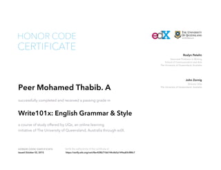 Associate Professor in Writing
School of Communication and Arts
The University of Queensland, Australia
Roslyn Petelin
Director UQx
The University of Queensland, Australia
John Zornig
HONOR CODE CERTIFICATE Verify the authenticity of this certificate at
CERTIFICATE
HONOR CODE
Peer Mohamed Thabib. A
successfully completed and received a passing grade in
Write101x: English Grammar & Style
a course of study offered by UQx, an online learning
initiative of The University of Queensland, Australia through edX.
Issued October 02, 2015 https://verify.edx.org/cert/8ec428b71bb144c6b5a149ea83cf88c7
 