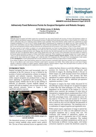 1 Copyright © 2016 University of Nottingham
M.Eng. Mechanical Engineering
MM4MPR Individual Research Paper 2015/16
Adhesively Fixed Reference Points for Surgical Navigation and Robotic Surgery
H.P.F Müller-Jones, D. McNally
Faculty of Engineering,
University of Nottingham, UK
ABSTRACT
Although surgical navigation and robotic surgery have increased in use, they remain limited by the accuracy of sensors and registration, reliance on
surgeon expertise and radiation exposure. By assessing the accuracy of adhesively fixed reference points both as a direct reference for a robotic arm
and as a drill guide, their use in replacing current methods can be quantified. Three fixed reference marker models were created from an initial
computed tomography (CT) scan of an L4 vertebra through additive manufacturing for comparison; the optimal case (res 134µm, threshold 50%
wrap 0.3mm), intermediary case (res 278µm, threshold 60%, wrap 0.9mm) and reasonable worst case (res 500µm, threshold 70%, wrap 1.3mm). A
best fit scan and registration method could then determine the translational and axial accuracies of the markers via their 3D point clouds.
The mean accuracy of each marker in relation to its own optimal placement was found to range between 0.18mm for the optimal marker and
0.54mm for the worst case. A noticeable difference of 0.12mm was seen in the accuracy of the optimal marker when printed on the Robotix and
Makerbot, indicating an additional printer error. Slippage down the bone from the initial placement was also evident in the comparisons, an error
caused by the lack of an appropriate adhesive when testing. Despite these errors, the accuracy of the intermediary and worst markers in relation to
the desired optimal placement averaged to 0.45mm and 0.64mm respectively. When compared to the current accepted error in spine surgery of
<2mm [1] and the theoretical best accuracy of <1mm [2] these markers increase accuracy between 18-91%. Axially, the results were evenly
spread with all values within the tube of danger and ¾ within the tube of fit. Compared to the 2.9% and 55%[3, 4] misalignment of other studies,
the 0% misalignment of results demonstrated that even the combined movements showed an improvement on current methods.
Even without an adhesive, these fixed reference points have shown accuracies consistently better than those currently seen in surgical navigation.
The use of an adhesive and a more precise 3D printer would improve accuracies even further. These markers open up a new area of surgery
whereby a reduction in reliance on surgeon expertise, radiation exposure, cluttered surgeries, surgery time and improvement in accuracy not only
makes surgery simpler, but helps prevent complications and potentially save lives.
INTRODUCTION
Surgical navigation has been used increasingly since its
conception in the 90’s however its use is limited by the
accuracy of sensors and registration, reliance on surgeon’s
expertise and radiation exposure. Inaccuracies found
within surgical navigation are produced from a range of
errors appearing in registration and positioning of the
reference points, whether this be due to skin shifting or
difficulty of placement. Current methods depend on
surgeon skill and an imaging C-arm or O-arm which has a
large physical presence, shown in Figure 1, and
significant radiation exposure.
Figure 1: Layout of navigation with robotic surgery in
current methods
The theoretical accuracy of spinal surgery is ≤1mm [2],
however current methods using sensors rarely achieve
this. The use of bone anchored screws as opposed to skin
markers has been shown to avoid skin shifting to improve
accuracy [1], however this is more commonly used
elsewhere in surgery. By attaching directly to the jaw in
dental surgery [5], teeth mounted sensors have produced
an accuracy of 0.5mm [1]. This accuracy has been
reproduced in a pinless method of using ceramic bones on
the femur and pelvis, with an additional pre-operation
registration accuracy 1.2mm.
Navigation in surgery has been widely discussed [6-11]
and although accuracy through use of surgical navigation
is better than free hand techniques [12], there is still a
dependence on the expertise of the surgeon [3, 13]. For
pedicle screw insertion, the assistance of some form of
intraoperative imaging reduces misplacement from 5-55%
[3, 14] to 3.7%-38.9% [15]. Comparative studies tend to
find both percentages lower, with misplaced screws for
free hand at 7%-13.4% [12] and assisted at 2.9%-4.6%
[4]. The range of these results largely depends on surgeon
skill as shown by Hu et al [16] whereby the placement of
screws improves with experience. The remaining error is
a combination of surgeon expertise and registration error.
Within spinal surgery, registration of image to patient has
an accepted error of <2mm [1] with additional errors in
navigation equipment and a varying time cost. The
commonly used method of optoelectric markers on
surgical tools incurs a registration time of 9.67 minutes
[17] to 12.8 minutes [1] to operations. This method
requires complex coordinate manipulations and the use of
the fluoroscope at different viewing angles, with further
corrections required to counter the distortions caused by
Robot Arm
O-Arm
Sensors
 