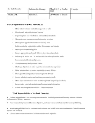 Yes Bank (Security) Relationship Manager March 2015 to October
2015
8 months
ICICI BANK Senior RM 26th
October to till date
Work Responsibilities at HDFC Bank (DSA):
 Make initial customer contact through visits or calls
 Identify each potential customer’s needs
 Negotiate prices and variations in prices and specifications
 Manage account management and expansion activities
 Develop new opportunities and close existing ones
 Build meaningful relationships within the company and outside
 Develop detailed territory plans
 Ensure appropriate and timely delivery of service and products
 Follow up on service and / or product once the delivery has been made
 Research market trends and products
 Arrange meetings with potential clients
 Challenge objections in order to get the customer to buy a product
 Liaise with suppliers to ensure appropriate product delivery
 Check quantity and quality of products prior to delivery
 Record sales information and maintain customers’ records
 Make rapid calculations of costs in order to provide temporary quotations
 Prepare sales reports by analyzing and summarizing information
 Review self sales performance with a view to improve it
Work Responsibilities at Yes Bank (Security):
 Perform with technical Lead to convey customer needs, establish priorities and manage internal database
performance of delivery resources.
 Head responsibility to exceed business objectives, customer service satisfaction and account profitability.
 Attain or exceed objectives for current account revenue and up sell more opportunities to be created from new
services and products.
 Conduct additional transactions in current and new client segments.
 