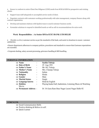  Ensure to conform to entire Client Due Diligence (CDD) needs from SCSI & SCBI for prospective and existing
clients.
 Support team staff adequately to accomplish service needs of client.
 Negotiate contracts with customers working professionally with sales management, company finance along with
contract organization.
 Develop and maintain relations with Epsilon team to search customer business needs.
 Formulate solutions to respond to identified needs as well as sell-in recommendations for extra work.
Work Responsibilities : As Senior RM in ICICI BANK LTD DELHI
 Provide excellent customer service as per the standards of the bank, and assist in situations to ensure customer
satisfaction.
• Ensure department adherence to company policies, procedures and standards to ensure that Customer expectations
are exceeded.
• Corporate dealing, salary account processing, grievance handling & MIS handling.
PERSONAL INFORMATION
 Name - Sachin Talreja
 Date of Birth - 29 Aug 1991
 Father’s Name - Mr. B.L Talreja
 Mother’s Name - Mrs. Champa Talreja
 Nationality - Indian
 Religion - Hindu
 Gender - Male
 Marital Status - Single
 Language known - Hindi & English
 Hobbies - Playing basket ball, badminton, Listening Music & Watching
Movie.
 Permanent Address - B- 3A Guru Ram Dass Nagar Laxmi Nagar Delhi-92
STRENGTH -
 Good Communication Skills
 Positive thinking & Believe in self.
 Quick Learner
 