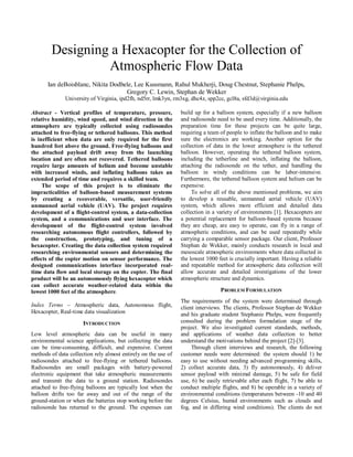 Designing a Hexacopter for the Collection of
Atmospheric Flow Data
Ian deBoisblanc, Nikita Dodbele, Lee Kussmann, Rahul Mukherji, Doug Chestnut, Stephanie Phelps,
Gregory C. Lewin, Stephan de Wekker
University of Virginia, ipd2fh, nd5rr, lmk3yn, rm3xg, dhc4z, spp2cc, gcl8a, sfd3d@virginia.edu
Abstract - Vertical profiles of temperature, pressure,
relative humidity, wind speed, and wind direction in the
atmosphere are typically collected using radiosondes
attached to free-flying or tethered balloons. This method
is inefficient when data are only required for the first
hundred feet above the ground. Free-flying balloons and
the attached payload drift away from the launching
location and are often not recovered. Tethered balloons
require large amounts of helium and become unstable
with increased winds, and inflating balloons takes an
extended period of time and requires a skilled team.
The scope of this project is to eliminate the
impracticalities of balloon-based measurement systems
by creating a recoverable, versatile, user-friendly
unmanned aerial vehicle (UAV). The project requires
development of a flight-control system, a data-collection
system, and a communications and user interface. The
development of the flight-control system involved
researching autonomous flight controllers, followed by
the construction, prototyping, and tuning of a
hexacopter. Creating the data collection system required
researching environmental sensors and determining the
effects of the copter motion on sensor performance. The
designed communications interface incorporated real-
time data flow and local storage on the copter. The final
product will be an autonomously flying hexacopter which
can collect accurate weather-related data within the
lowest 1000 feet of the atmosphere.
Index Terms – Atmospheric data, Autonomous flight,
Hexacopter, Real-time data visualization
INTRODUCTION
Low level atmospheric data can be useful in many
environmental science applications, but collecting the data
can be time-consuming, difficult, and expensive. Current
methods of data collection rely almost entirely on the use of
radiosondes attached to free-flying or tethered balloons.
Radiosondes are small packages with battery-powered
electronic equipment that take atmospheric measurements
and transmit the data to a ground station. Radiosondes
attached to free-flying balloons are typically lost when the
balloon drifts too far away and out of the range of the
ground-station or when the batteries stop working before the
radiosonde has returned to the ground. The expenses can
build up for a balloon system, especially if a new balloon
and radiosonde need to be used every time. Additionally, the
preparation time for these projects can be quite large,
requiring a team of people to inflate the balloon and to make
sure the electronics are working. Another option for the
collection of data in the lower atmosphere is the tethered
balloon. However, operating the tethered balloon system,
including the tetherline and winch, inflating the balloon,
attaching the radiosonde on the tether, and handling the
balloon in windy conditions can be labor-intensive.
Furthermore, the tethered balloon system and helium can be
expensive.
To solve all of the above mentioned problems, we aim
to develop a reusable, unmanned aerial vehicle (UAV)
system, which allows more efficient and detailed data
collection in a variety of environments [1]. Hexacopters are
a potential replacement for balloon-based systems because
they are cheap, are easy to operate, can fly in a range of
atmospheric conditions, and can be used repeatedly while
carrying a comparable sensor package. Our client, Professor
Stephan de Wekker, mainly conducts research in local and
mesoscale atmospheric environments where data collected in
the lowest 1000 feet is crucially important. Having a reliable
and repeatable method for atmospheric data collection will
allow accurate and detailed investigations of the lower
atmospheric structure and dynamics.
PROBLEM FORMULATION
The requirements of the system were determined through
client interviews. The clients, Professor Stephan de Wekker
and his graduate student Stephanie Phelps, were frequently
consulted during the problem formulation stage of the
project. We also investigated current standards, methods,
and applications of weather data collection to better
understand the motivations behind the project [2]-[3].
Through client interviews and research, the following
customer needs were determined: the system should 1) be
easy to use without needing advanced programming skills,
2) collect accurate data, 3) fly autonomously, 4) deliver
sensor payload with minimal damage, 5) be safe for field
use, 6) be easily retrievable after each flight, 7) be able to
conduct multiple flights, and 8) be operable in a variety of
environmental conditions (temperatures between -10 and 40
degrees Celsius, humid environments such as clouds and
fog, and in differing wind conditions). The clients do not
 