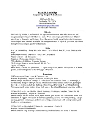 Brian M Standridge
Engineering Designer & Draftsman
600 South 5th Street
Dardanelle, AR 72834
Home (479)696-5301
standridgedesign@ymail.com
Please ask for references.
Objective
Mechanically minded, a professional, and a great communicator. One who researches and
designs as required by an individual or a team. A vast knowledge gained from over 20 years
experience in the drafter and designer field. Has worked inside many Engineering departments
as an integral team member. Possesses the management skills to organize, prioritize, and follow
through to finish all jobs quickly and correctly.
Skills
CAD & 3D modeling - AutoCAD, Solid Works, ViaCAD Pro9, 4MCAD, Anvil 5000, & Solid
Edge
Data and Documents - MS Office Suite, Libre Office Suite
Vector Software - VE Ali Express
Graphics - Photoscape, Inkscape, Gimp
Video Editing - OBS Open Broadcast Software
3D Printing - Repeteir, Matter Control, Slic3R, Cura
Typing - 60+wpm
Other Skills – Owner and operator of 31” Sign Cutting Plotter, Owner and operator of ROBO3D
printer, owner and operator of 40” Designjet 500 printer.
Experience
2015 to current – Upwork.com & Freelancer.com
Position: Engineering Designer, Draftsman, and Graphic Artist
Duties: Design mechanical concepts to a source able and build able status. As an example, I
most recently designed a BBQ Grill and 3D camera mount for a client on Upwork. (Examples
below.) My abilities include 2D drafting, 3D modeling, 3D printing, & Vinyl Sign Cutting.
When you search for me online, please click remove the default filter to view my new profiles.
2004 to 2015 for (11yrs) – Baldor Electric Company, ABB Group Member, Clarksville, AR
Position: Engineering Designer & Draftsman
Duties: Design electric motors, drives, servo motors, gear motors, and tachometers. Code bills
of material & support production. Generate Engineering statistics for weekly meeting. Design
castings, perform cost analysis, perform cost savings, communicate with casting vendors, and
implement casting designs.
2001 to 2002 for (5mo) - ROHN Industries Incorporated - Peoria, IL
Position: Structural Steel Detailer
Duties: Detailed shop drawings, created drawing sets to be sealed and issued to the state.
 