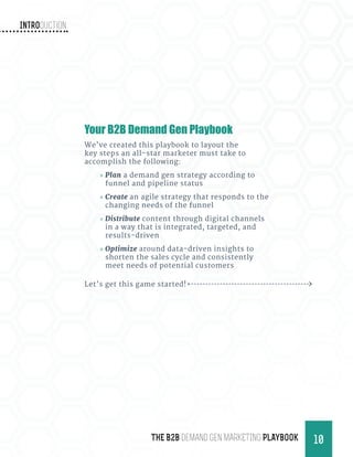 Introduction
10THE B2B Demand Gen MARKETING PLAYBOOK
Your B2B Demand Gen Playbook
We’ve created this playbook to layout the
key steps an all-star marketer must take to
accomplish the following:
»» Plan a demand gen strategy according to
funnel and pipeline status
»» Create an agile strategy that responds to the
changing needs of the funnel
»» Distribute content through digital channels
in a way that is integrated, targeted, and
results-driven
»» Optimize around data-driven insights to
shorten the sales cycle and consistently
meet needs of potential customers
Let’s get this game started!
 