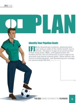 CH 1: Plan
11THE B2B Demand Gen MARKETING PLAYBOOK
01
Identify Your Pipeline Goals
[F]
or the demand gen marketer, planning must
start with an audit of the entire funnel: top to
bottom. The goal is to get an accurate picture
of how many leads, MQLs, and opportunities are
needed and the rate of conversion at each stage to hit
quarterly and annual revenue goals. These metrics are
crucial to defining goals, and optimizing your strategy
for success down the line.
 