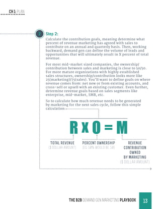 CH 1: Plan
13THE B2B Demand Gen MARKETING PLAYBOOK
Step 2:
Calculate the contribution goals, meaning determine what
percent of revenue marketing has agreed with sales to
contribute on an annual and quarterly basis. Then, working
backward, demand gen can define the volume of leads and
opportunities that will ultimately result in X percent of total
revenue.
For most mid-market sized companies, the ownership/
contribution between sales and marketing is close to 50/50.
For more mature organizations with highly established
sales structures, ownership/contribution looks more like
25(marketing)/75(sales). You’ll want to define goals on where
revenue comes from: net new or from existing accounts, and
cross-sell or upsell with an existing customer. Even further,
determine revenue goals based on sales segments like
enterprise, mid-market, SMB, etc.
So to calculate how much revenue needs to be generated
by marketing for the next sales cycle, follow this simple
calculation:
2
Percent Ownership
(eg. 50% would be .50)
Revenue
Contribution
Owned
By Marketing
($ Dollar Amount)
Total Revenue
($ Dollar Amount)
R x O = M
 