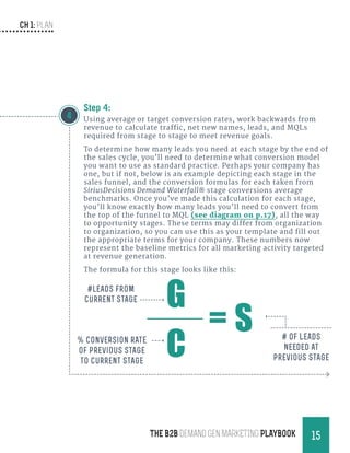 CH 1: Plan
15THE B2B Demand Gen MARKETING PLAYBOOK
Step 4:
Using average or target conversion rates, work backwards from
revenue to calculate traffic, net new names, leads, and MQLs
required from stage to stage to meet revenue goals.
To determine how many leads you need at each stage by the end of
the sales cycle, you’ll need to determine what conversion model
you want to use as standard practice. Perhaps your company has
one, but if not, below is an example depicting each stage in the
sales funnel, and the conversion formulas for each taken from
SiriusDecisions Demand Waterfall® stage conversions average
benchmarks. Once you’ve made this calculation for each stage,
you’ll know exactly how many leads you’ll need to convert from
the top of the funnel to MQL (see diagram on p.17), all the way
to opportunity stages. These terms may differ from organization
to organization, so you can use this as your template and fill out
the appropriate terms for your company. These numbers now
represent the baseline metrics for all marketing activity targeted
at revenue generation.
The formula for this stage looks like this:
4
G
C
= S
#leads from
current stage
% Conversion rate
of previous stage
to current stage
# of Leads
needed at
previous stage
 