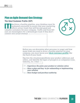CH 1: Plan
18THE B2B Demand Gen MARKETING PLAYBOOK
Before you can determine what personas to target and how
many leads you need to drive a healthy pipeline for your
company, you must know your ideal customer profile like
the back of your hand.
Dig into the situations/problems your product addresses and
solves, and identify the types of prospects or companies (size,
industry, etc.) that:
»» Experience the pains your product or solution solves
»» Have a plan and buy-in for onboarding or implementing
your solution
»» Have budget and purchase authority
Plan an Agile Demand-Gen Strategy
The Ideal Customer Profile (ICP)
[T]
o achieve a healthy pipeline, your database must be
evaluated constantly to ensure that your marketing
efforts attract leads that will become good and
valuable customers for your company. Traffic and form fill-
outs are meaningless for a demand gen team if they don’t
convert into actual revenue.
 