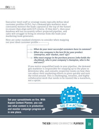 CH 1: Plan
19THE B2B Demand Gen MARKETING PLAYBOOK
If you notice unqualified leads in your pipeline, the demand
gen marketer is responsible for stepping up to the plate to
determine why, and consults respective teams on how they
can adjust their marketing efforts to pivot quickly and turn
the trend around. This is challenging, iterative, and highly
collaborative work that needs to be treated like a marathon,
not a sprint.
Executive-level staff or strategy teams typically define ideal
customer profiles (ICPs), but a demand gen marketer must
constantly monitor the leads captured at the top of the funnel
to ensure they align with ICP criteria. If they don’t, then your
database will not accurately reflect projected pipeline, and
sales will struggle to bring in revenue from the leads your
marketing team generates.
Here are some standard elements to consider when mapping
out your ideal customer profile:
Set your spreadsheets on fire. With
Kapost Content Planner, you can
see what content is in production
and monitor campaign progress all
in one place.
SEE it in action
»» What do your most successful customers have in common?
»» What size company is the best fit for your product
(enterprise, mid-market, start-up)?
»» Who must engage in the purchase process (who holds the
checkbook, who is your company’s champion, who is the
end user)?
 