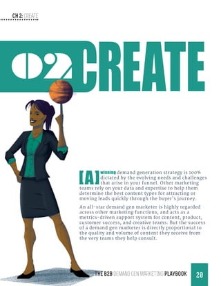 CH 2: create
20THE B2B Demand Gen MARKETING PLAYBOOK
02
[A]
winning demand generation strategy is 100%
dictated by the evolving needs and challenges
that arise in your funnel. Other marketing
teams rely on your data and expertise to help them
determine the best content types for attracting or
moving leads quickly through the buyer’s journey.
An all-star demand gen marketer is highly regarded
across other marketing functions, and acts as a
metrics-driven support system for content, product,
customer success, and creative teams. But the success
of a demand gen marketer is directly proportional to
the quality and volume of content they receive from
the very teams they help consult.
 