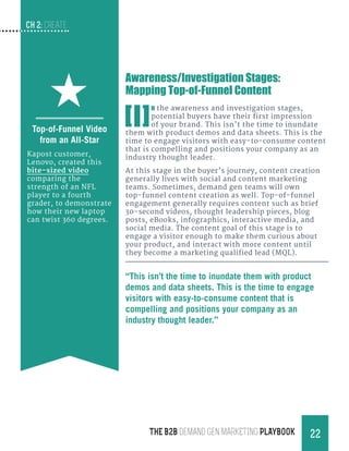 CH 2: create
22THE B2B Demand Gen MARKETING PLAYBOOK
Awareness/Investigation Stages:
Mapping Top-of-Funnel Content
[I]
n the awareness and investigation stages,
potential buyers have their first impression
of your brand. This isn’t the time to inundate
them with product demos and data sheets. This is the
time to engage visitors with easy-to-consume content
that is compelling and positions your company as an
industry thought leader.
At this stage in the buyer’s journey, content creation
generally lives with social and content marketing
teams. Sometimes, demand gen teams will own
top-funnel content creation as well. Top-of-funnel
engagement generally requires content such as brief
30-second videos, thought leadership pieces, blog
posts, eBooks, infographics, interactive media, and
social media. The content goal of this stage is to
engage a visitor enough to make them curious about
your product, and interact with more content until
they become a marketing qualified lead (MQL).
Top-of-Funnel Video
from an All-Star
Kapost customer,
Lenovo, created this
bite-sized video
comparing the
strength of an NFL
player to a fourth
grader, to demonstrate
how their new laptop
can twist 360 degrees.
“This isn’t the time to inundate them with product
demos and data sheets. This is the time to engage
visitors with easy-to-consume content that is
compelling and positions your company as an
industry thought leader.”
 