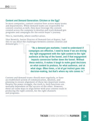 CH 2: create
24THE B2B Demand Gen MARKETING PLAYBOOK
Content and Demand Generation: Chicken or the Egg?
In most companies, content creation lives across many teams
and departments. While demand teams are responsible for
content creation as well, they must leverage the content
created across the company to develop and track demand gen
programs and campaigns for the entire buyer’s journey.
This is, inevitably, where conflict arises.
Shar Berwick, Senior Director of Demand Gen at Kapost, had
this to say about the challenges between content creation and
demand gen.
Content and demand teams should meet regularly, or have
an established system of communication, ideation, and
planning to ensure alignment of these two important teams.
Despite the power struggle, the truth is, both functions are
mutually dependent on the success of the other. However,
there are some ways to align better with your content team in
producing the right content, for the right channels
and programs.
“As a demand gen marketer, I need to understand if
campaigns are effective. I need to know if we are driving
the right engagement with the right content to the right
audience at the top of the funnel, and if that engagement
impacts conversion further down the funnel. Without
these metrics, it makes it tough to make good decisions
on what content to produce, for what audience, and at
what stage. Often times, a lot of gut instinct goes into
decision-making, but that’s where my role comes in.”
 