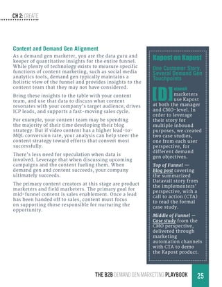 CH 2: create
25THE B2B Demand Gen MARKETING PLAYBOOK
Content and Demand Gen Alignment
As a demand gen marketer, you are the data guru and
keeper of quantitative insights for the entire funnel.
While plenty of technology exists to measure specific
functions of content marketing, such as social media
analytics tools, demand gen typically maintains a
holistic view of the funnel and provides insights to the
content team that they may not have considered.
Bring these insights to the table with your content
team, and use that data to discuss what content
resonates with your company’s target audience, drives
ICP leads, and supports a fast-moving sales cycle.
For example, your content team may be spending
the majority of their time developing their blog
strategy. But if video content has a higher lead-to-
MQL conversion rate, your analysis can help steer the
content strategy toward efforts that convert most
successfully.
There’s less need for speculation when data is
involved. Leverage that when discussing upcoming
campaigns and the content fueling them. When
demand gen and content succeeds, your company
ultimately succeeds.
The primary content creators at this stage are product
marketers and field marketers. The primary goal for
mid-funnel content is sales enablement. Once a lead
has been handed off to sales, content must focus
on supporting those responsible for nurturing the
opportunity.
Kapost on Kapost
One Customer Story,
Several Demand Gen
Touchpoints
[D]
atavail
marketers
use Kapost
at both the manager
and CMO-level. In
order to leverage
their story for
multiple inbound
purposes, we created
two case studies,
one from each user
perspective, for
different demand
gen objectives.
Top of Funnel →—
Blog post covering
the summarized
Datavail story from
the implementers’
perspective, with a
call to action (CTA)
to read the formal
case study.
Middle of Funnel —
Case study from the
CMO perspective,
delivered through
marketing
automation channels
with CTA to demo
the Kapost product.
 