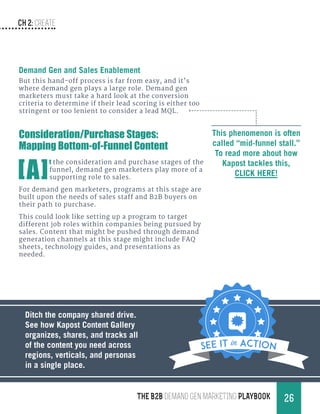 CH 2: create
26THE B2B Demand Gen MARKETING PLAYBOOK
Demand Gen and Sales Enablement
But this hand-off process is far from easy, and it’s
where demand gen plays a large role. Demand gen
marketers must take a hard look at the conversion
criteria to determine if their lead scoring is either too
stringent or too lenient to consider a lead MQL.
This phenomenon is often
called “mid-funnel stall.”
To read more about how
Kapost tackles this,
CLICK HERE!
Consideration/Purchase Stages:
Mapping Bottom-of-Funnel Content
[A]
t the consideration and purchase stages of the
funnel, demand gen marketers play more of a
supporting role to sales.
For demand gen marketers, programs at this stage are
built upon the needs of sales staff and B2B buyers on
their path to purchase.
This could look like setting up a program to target
different job roles within companies being pursued by
sales. Content that might be pushed through demand
generation channels at this stage might include FAQ
sheets, technology guides, and presentations as
needed.
Ditch the company shared drive.
See how Kapost Content Gallery
organizes, shares, and tracks all
of the content you need across
regions, verticals, and personas
in a single place.
SEE IT in Action
 