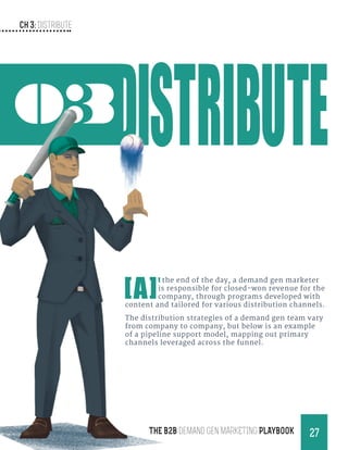 Ch 3: Distribute
27THE B2B Demand Gen MARKETING PLAYBOOK
03
[A]
t the end of the day, a demand gen marketer
is responsible for closed-won revenue for the
company, through programs developed with
content and tailored for various distribution channels.
The distribution strategies of a demand gen team vary
from company to company, but below is an example
of a pipeline support model, mapping out primary
channels leveraged across the funnel.
 