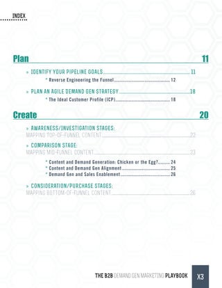 INDEX
THE B2B Demand Gen MARKETING PLAYBOOK X3
Plan	11
»» Identify your Pipeline Goals.................................................................................. 11
*	Reverse Engineering the Funnel........................................... 12
»» Plan an Agile Demand Gen Strategy...................................................................18
*	The Ideal Customer Profile (ICP).......................................... 18
Create	20
»» Awareness/Investigation Stages:
Mapping Top-of-Funnel Content..................................................................................................................................22
»» Comparison Stage:
Mapping Mid-Funnel Content............................................................................................................................................23
*	Content and Demand Generation: Chicken or the Egg?......... 24
*	Content and Demand Gen Alignment..................................... 25
*	Demand Gen and Sales Enablement...................................... 26
»» Consideration/Purchase Stages:
Mapping Bottom-of-Funnel Content...................................................................................................................26
 