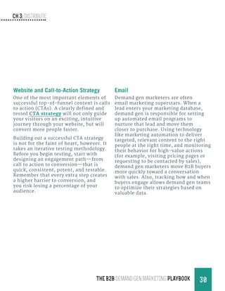 Ch 3: Distribute
30THE B2B Demand Gen MARKETING PLAYBOOK
Website and Call-to-Action Strategy
One of the most important elements of
successful top-of-funnel content is calls
to action (CTAs). A clearly defined and
tested CTA strategy will not only guide
your visitors on an exciting, intuitive
journey through your website, but will
convert more people faster.
Building out a successful CTA strategy
is not for the faint of heart, however. It
takes an iterative testing methodology.
Before you begin testing, start with
designing an engagement path—from
call to action to conversion—that is
quick, consistent, potent, and testable.
Remember that every extra step creates
a higher barrier to conversion, and
you risk losing a percentage of your
audience.
Email
Demand gen marketers are often
email marketing superstars. When a
lead enters your marketing database,
demand gen is responsible for setting
up automated email programs to
nurture that lead and move them
closer to purchase. Using technology
like marketing automation to deliver
targeted, relevant content to the right
people at the right time, and monitoring
their behavior for high-value actions
(for example, visiting pricing pages or
requesting to be contacted by sales),
demand gen marketers move B2B buyers
more quickly toward a conversation
with sales. Also, tracking how and when
buyers engage allows demand gen teams
to optimize their strategies based on
valuable data.
 