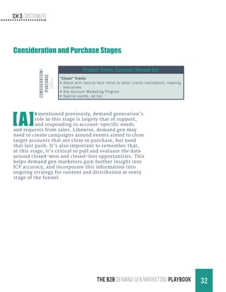 Ch 3: Distribute
32THE B2B Demand Gen MARKETING PLAYBOOK
[A]
s mentioned previously, demand generation’s
role in this stage is largely that of support,
and responding to account-specific needs
and requests from sales. Likewise, demand gen may
need to create campaigns around events aimed to close
target accounts that are close to purchase, but need
that last push. It’s also important to remember that,
at this stage, it’s critical to pull and evaluate the data
around closed-won and closed-lost opportunities. This
helps demand gen marketers gain further insight into
ICP accuracy, and incorporate this information into
ongoing strategy for content and distribution at every
stage of the funnel.
Product, Events, Customer, Demand Gen
“Closer” Events
•	Assist with face-to-face intros to other clients (validation), meeting
executives
•	Key Account Marketing Program
•	Special events, ad hoc
Consideration/
Purchase
(BOFU)Consideration and Purchase Stages
 
