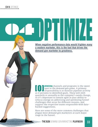 Ch 4: Optimize
33THE B2B Demand Gen MARKETING PLAYBOOK
04
[O]
ptimizing channels and programs is the sweet
spot in the demand gen game. A primary
responsibility is to monitor pipeline activity
as it pertains to identified goals. These will shift
quarterly or annually as the company’s needs change,
so it’s important to remain agile in your ability to
refocus energy on addressing and optimizing funnel
challenges that occur for different reasons, and
support the respective teams responsible with data-
backed suggestions.
Here are some of the more common challenges that
plague most demand gen marketers at each major
stage in the funnel.
When negative performance data would frighten many
a modern marketer, this is the fuel that drives the
demand gen marketer to greatness.
 