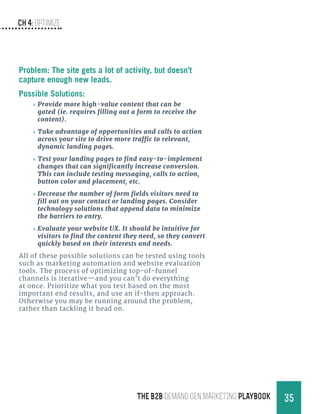 Ch 4: Optimize
35THE B2B Demand Gen MARKETING PLAYBOOK
Problem: The site gets a lot of activity, but doesn’t
capture enough new leads.
Possible Solutions:
»» Provide more high-value content that can be
gated (ie. requires filling out a form to receive the
content).
»» Take advantage of opportunities and calls to action
across your site to drive more traffic to relevant,
dynamic landing pages.
»» Test your landing pages to find easy-to-implement
changes that can significantly increase conversion.
This can include testing messaging, calls to action,
button color and placement, etc.
»» Decrease the number of form fields visitors need to
fill out on your contact or landing pages. Consider
technology solutions that append data to minimize
the barriers to entry.
»» Evaluate your website UX. It should be intuitive for
visitors to find the content they need, so they convert
quickly based on their interests and needs.
All of these possible solutions can be tested using tools
such as marketing automation and website evaluation
tools. The process of optimizing top-of-funnel
channels is iterative—and you can’t do everything
at once. Prioritize what you test based on the most
important end results, and use an if-then approach.
Otherwise you may be running around the problem,
rather than tackling it head on.
 