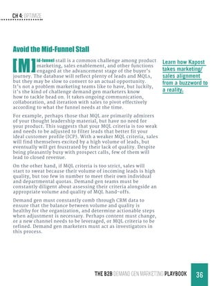 Ch 4: Optimize
36THE B2B Demand Gen MARKETING PLAYBOOK
Avoid the Mid-Funnel Stall
[M]
id-funnel stall is a common challenge among product
marketing, sales enablement, and other functions
engaged at the advancement stage of the buyer’s
journey. The database will reflect plenty of leads and MQLs,
but they may be slow to convert to an actual opportunity.
It’s not a problem marketing teams like to have, but luckily,
it’s the kind of challenge demand gen marketers know
how to tackle head on. It takes ongoing communication,
collaboration, and iteration with sales to pivot effectively
according to what the funnel needs at the time.
For example, perhaps those that MQL are primarily admirers
of your thought leadership material, but have no need for
your product. This suggests that your MQL criteria is too weak
and needs to be adjusted to filter leads that better fit your
ideal customer profile (ICP). With a weaker MQL criteria, sales
will find themselves excited by a high volume of leads, but
eventually will get frustrated by their lack of quality. Despite
being pleasantly busy with prospect calls, few of them will
lead to closed revenue.
On the other hand, if MQL criteria is too strict, sales will
start to sweat because their volume of incoming leads is high
quality, but too few in number to meet their own individual
and departmental quotas. Demand gen teams must be
constantly diligent about assessing their criteria alongside an
appropriate volume and quality of MQL hand-offs.
Demand gen must constantly comb through CRM data to
ensure that the balance between volume and quality is
healthy for the organization, and determine actionable steps
when adjustment is necessary. Perhaps content must change,
or a new channel needs to be leveraged, or MQL criteria to be
refined. Demand gen marketers must act as investigators in
this process.
Learn how Kapost
takes marketing/
sales alignment
from a buzzword to
a reality.
 