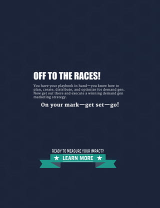 OFF TO THE RACES!
You have your playbook in hand—you know how to
plan, create, distribute, and optimize for demand gen.
Now get out there and execute a winning demand gen
marketing strategy.
On your mark—get set—go!
LEARN MORE
Ready to Measure your impact?
 