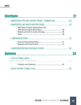 INDEX
THE B2B Demand Gen MARKETING PLAYBOOK X4
Distribute	27
»» Marketing Pipeline Support Model- Demand Gen.....................................28
»» Awareness and Investigation Stages.............................................................. 29
*	SEO (Search Engine Optimization) and
SEM (Search Engine Marketing)............................................ 29
*	Website and Call-to-Action Strategy..................................... 30
*	Email................................................................................... 30
»» Comparison Stage...........................................................................................................31
*	Account-Based Demand Gen................................................. 31
*	Regional and Virtual Events................................................. 31
»» Consideration and Purchase Stages................................................................ 32
Optimize	33
»» Top of Funnel Woes:
When Leads Aren't Converting.......................................................................................................................................34
*	Problems and Solutions........................................................ 34
»» Avoid the Mid-funnel stall.....................................................................................36
 