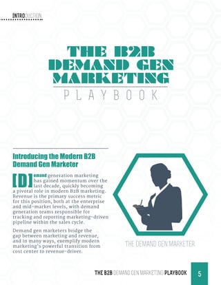 Introduction
5THE B2B Demand Gen MARKETING PLAYBOOK
Introducing the Modern B2B
Demand Gen Marketer
[D]
emand generation marketing
has gained momentum over the
last decade, quickly becoming
a pivotal role in modern B2B marketing.
Revenue is the primary success metric
for this position, both at the enterprise
and mid-market levels, with demand
generation teams responsible for
tracking and reporting marketing-driven
pipeline within the sales cycle.
Demand gen marketers bridge the
gap between marketing and revenue,
and in many ways, exemplify modern
marketing’s powerful transition from
cost center to revenue-driver.
THE B2B
DEMAND GEN
MARKETING
P L A Y B O O K
The Demand Gen Marketer
 