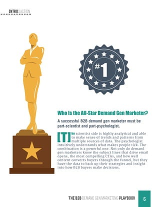 Introduction
6THE B2B Demand Gen MARKETING PLAYBOOK
Who Is the All-Star Demand Gen Marketer?
A successful B2B demand gen marketer must be
part-scientist and part-psychologist.
[T]
he scientist side is highly analytical and able
to make sense of trends and patterns from
multiple sources of data. The psychologist
intuitively understands what makes people tick. The
combination is a powerful one. Not only do demand
gen marketers know the subject lines that drive email
opens, the most compelling CTAs, and how well
content converts buyers through the funnel, but they
have the data to back up their strategies and insight
into how B2B buyers make decisions.
#
1
 