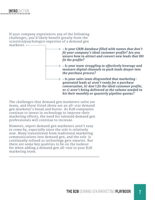 Introduction
7THE B2B Demand Gen MARKETING PLAYBOOK
If your company experiences any of the following
challenges, you’d likely benefit greatly from the
scientist/psychologist expertise of a demand gen
marketer.
The challenges that demand gen marketers solve are
many, and those listed above are an all-star demand
gen marketer’s bread and butter. As B2B companies
continue to invest in technology to improve their
marketing efforts, the need for talented demand gen
professionals will continue to increase.
However, expert demand gen marketers aren’t easy
to come by, especially since the role is relatively
new. Many transitioned from traditional marketing
communications into demand gen, and the role is
continually refined as technology gets smarter. But
there are some key qualities to be on the lookout
for when adding a demand gen all-star to your B2B
marketing team.
»» Is your CRM database filled with names that don’t
fit your company’s ideal customer profile? Are you
unsure how to attract and convert new leads that DO
fit the profile?
»» Is your team struggling to effectively leverage and
measure digital channels to push leads deeper into
the purchase process?
»» Is your sales team disgruntled that marketing-
generated leads a) aren’t ready for a purchase
conversation, b) don’t fit the ideal customer profile,
or c) aren’t being delivered at the volume needed to
hit their monthly or quarterly pipeline quotas?
 