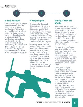 Introduction
9THE B2B Demand Gen MARKETING PLAYBOOK
In Love with Data
The demand gen marketer
likely swoons over the
term “data-driven
marketing.” Gleaning
actionable insights from
scores of data, pulled
from overlapping tools
in your company’s
marketing technology
stack, is the stuff of
their dreams. Highly
analytical, the successful
demand gen marketer
can draw intelligent
recommendations from
often convoluted sources.
A People Expert
A successful demand
gen marketer truly is a
unicorn—equal parts
analytical genius and
creative guru. They must
solve problems using
their data-driven brains,
digging into metrics and
proposing innovative
solutions and strategies.
But they must also be
experts on people. They
don’t just know their
audience’s title, lead
score, and company
size, they understand
the person behind the
persona: who they are,
what motivates them,
where they go for
information and how they
like to consume it, and
more.
Willing to Blow the
Whistle
Obsessed with data-
driven marketing, demand
gen marketers are the
voices of reason. They
make decisions based on
hard numbers, not just
instinct. Occasionally,
this can sometimes feel
like a wet blanket for your
creative team.
For example, let’s say
your team did a major
push for video last year,
but received little to
no engagement from
leads. The answer is not,
“Let’s just make better,
more awesome (*cough*
expensive) videos next
time.”
Good demand gen
marketers will raise
their hands, and remind
their colleagues that
whitepapers perform
better. In this way, the
demand gen marketer
must blow the whistle
on certain ideas,
guiding their teams to
be more strategic and
efficient. This is modern
marketing—lead with
the data, and adjust
your creative strategy
accordingly.
1 2 3
 