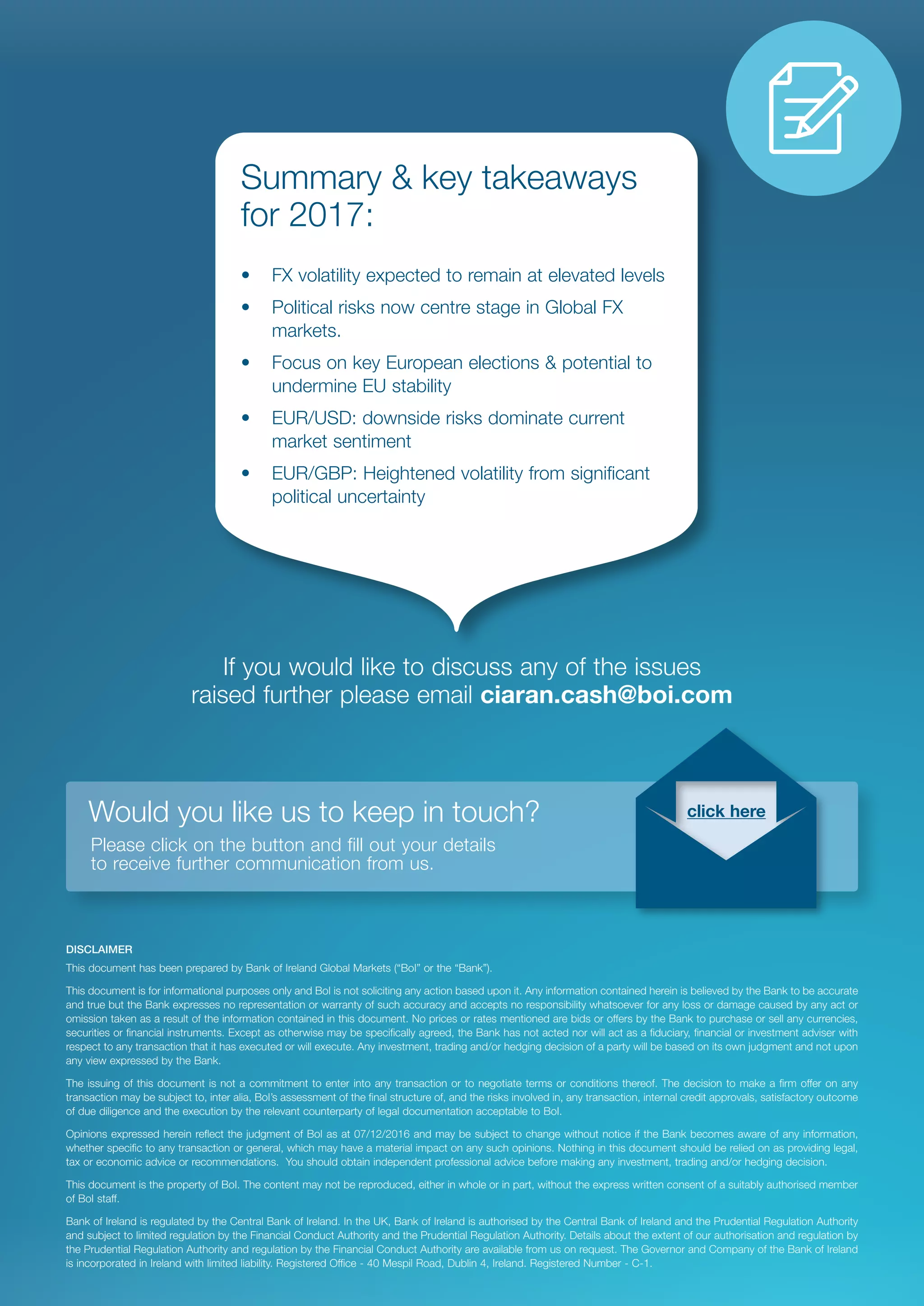 DISCLAIMER
This document has been prepared by Bank of Ireland Global Markets (“BoI” or the “Bank”).
This document is for informational purposes only and BoI is not soliciting any action based upon it. Any information contained herein is believed by the Bank to be accurate
and true but the Bank expresses no representation or warranty of such accuracy and accepts no responsibility whatsoever for any loss or damage caused by any act or
omission taken as a result of the information contained in this document. No prices or rates mentioned are bids or offers by the Bank to purchase or sell any currencies,
securities or financial instruments. Except as otherwise may be specifically agreed, the Bank has not acted nor will act as a fiduciary, financial or investment adviser with
respect to any transaction that it has executed or will execute. Any investment, trading and/or hedging decision of a party will be based on its own judgment and not upon
any view expressed by the Bank.
The issuing of this document is not a commitment to enter into any transaction or to negotiate terms or conditions thereof. The decision to make a firm offer on any
transaction may be subject to, inter alia, BoI’s assessment of the final structure of, and the risks involved in, any transaction, internal credit approvals, satisfactory outcome
of due diligence and the execution by the relevant counterparty of legal documentation acceptable to BoI.
Opinions expressed herein reflect the judgment of BoI as at 07/12/2016 and may be subject to change without notice if the Bank becomes aware of any information,
whether specific to any transaction or general, which may have a material impact on any such opinions. Nothing in this document should be relied on as providing legal,
tax or economic advice or recommendations. You should obtain independent professional advice before making any investment, trading and/or hedging decision.
This document is the property of BoI. The content may not be reproduced, either in whole or in part, without the express written consent of a suitably authorised member
of BoI staff.
Bank of Ireland is regulated by the Central Bank of Ireland. In the UK, Bank of Ireland is authorised by the Central Bank of Ireland and the Prudential Regulation Authority
and subject to limited regulation by the Financial Conduct Authority and the Prudential Regulation Authority. Details about the extent of our authorisation and regulation by
the Prudential Regulation Authority and regulation by the Financial Conduct Authority are available from us on request. The Governor and Company of the Bank of Ireland
is incorporated in Ireland with limited liability. Registered Office - 40 Mespil Road, Dublin 4, Ireland. Registered Number - C-1.
If you would like to discuss any of the issues
raised further please email ciaran.cash@boi.com
Summary & key takeaways
for 2017:
•	 FX volatility expected to remain at elevated levels
•	 Political risks now centre stage in Global FX
markets.
•	 Focus on key European elections & potential to
undermine EU stability
•	 EUR/USD: downside risks dominate current
market sentiment
•	 EUR/GBP: Heightened volatility from significant
political uncertainty
Would you like us to keep in touch?
	 Please click on the button and fill out your details
to receive further communication from us.
click here
 
