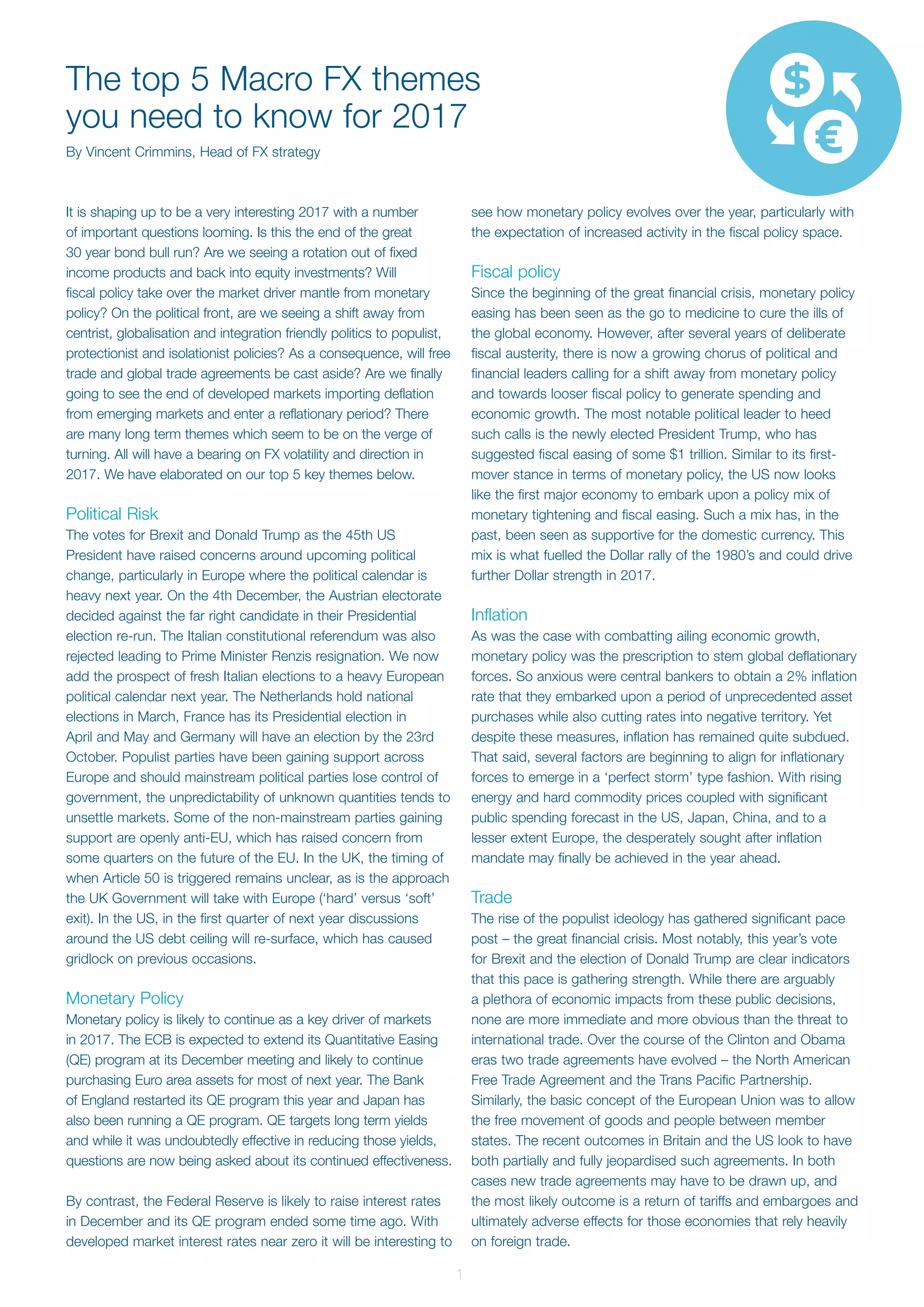 1
It is shaping up to be a very interesting 2017 with a number
of important questions looming. Is this the end of the great
30 year bond bull run? Are we seeing a rotation out of fixed
income products and back into equity investments? Will
fiscal policy take over the market driver mantle from monetary
policy? On the political front, are we seeing a shift away from
centrist, globalisation and integration friendly politics to populist,
protectionist and isolationist policies? As a consequence, will free
trade and global trade agreements be cast aside? Are we finally
going to see the end of developed markets importing deflation
from emerging markets and enter a reflationary period? There
are many long term themes which seem to be on the verge of
turning. All will have a bearing on FX volatility and direction in
2017. We have elaborated on our top 5 key themes below.
Political Risk
The votes for Brexit and Donald Trump as the 45th US
President have raised concerns around upcoming political
change, particularly in Europe where the political calendar is
heavy next year. On the 4th December, the Austrian electorate
decided against the far right candidate in their Presidential
election re-run. The Italian constitutional referendum was also
rejected leading to Prime Minister Renzis resignation. We now
add the prospect of fresh Italian elections to a heavy European
political calendar next year. The Netherlands hold national
elections in March, France has its Presidential election in
April and May and Germany will have an election by the 23rd
October. Populist parties have been gaining support across
Europe and should mainstream political parties lose control of
government, the unpredictability of unknown quantities tends to
unsettle markets. Some of the non-mainstream parties gaining
support are openly anti-EU, which has raised concern from
some quarters on the future of the EU. In the UK, the timing of
when Article 50 is triggered remains unclear, as is the approach
the UK Government will take with Europe (‘hard’ versus ‘soft’
exit). In the US, in the first quarter of next year discussions
around the US debt ceiling will re-surface, which has caused
gridlock on previous occasions.
Monetary Policy
Monetary policy is likely to continue as a key driver of markets
in 2017. The ECB is expected to extend its Quantitative Easing
(QE) program at its December meeting and likely to continue
purchasing Euro area assets for most of next year. The Bank
of England restarted its QE program this year and Japan has
also been running a QE program. QE targets long term yields
and while it was undoubtedly effective in reducing those yields,
questions are now being asked about its continued effectiveness.
By contrast, the Federal Reserve is likely to raise interest rates
in December and its QE program ended some time ago. With
developed market interest rates near zero it will be interesting to
see how monetary policy evolves over the year, particularly with
the expectation of increased activity in the fiscal policy space.
Fiscal policy
Since the beginning of the great financial crisis, monetary policy
easing has been seen as the go to medicine to cure the ills of
the global economy. However, after several years of deliberate
fiscal austerity, there is now a growing chorus of political and
financial leaders calling for a shift away from monetary policy
and towards looser fiscal policy to generate spending and
economic growth. The most notable political leader to heed
such calls is the newly elected President Trump, who has
suggested fiscal easing of some $1 trillion. Similar to its first-
mover stance in terms of monetary policy, the US now looks
like the first major economy to embark upon a policy mix of
monetary tightening and fiscal easing. Such a mix has, in the
past, been seen as supportive for the domestic currency. This
mix is what fuelled the Dollar rally of the 1980’s and could drive
further Dollar strength in 2017.
Inflation
As was the case with combatting ailing economic growth,
monetary policy was the prescription to stem global deflationary
forces. So anxious were central bankers to obtain a 2% inflation
rate that they embarked upon a period of unprecedented asset
purchases while also cutting rates into negative territory. Yet
despite these measures, inflation has remained quite subdued.
That said, several factors are beginning to align for inflationary
forces to emerge in a ‘perfect storm’ type fashion. With rising
energy and hard commodity prices coupled with significant
public spending forecast in the US, Japan, China, and to a
lesser extent Europe, the desperately sought after inflation
mandate may finally be achieved in the year ahead.
Trade
The rise of the populist ideology has gathered significant pace
post – the great financial crisis. Most notably, this year’s vote
for Brexit and the election of Donald Trump are clear indicators
that this pace is gathering strength. While there are arguably
a plethora of economic impacts from these public decisions,
none are more immediate and more obvious than the threat to
international trade. Over the course of the Clinton and Obama
eras two trade agreements have evolved – the North American
Free Trade Agreement and the Trans Pacific Partnership.
Similarly, the basic concept of the European Union was to allow
the free movement of goods and people between member
states. The recent outcomes in Britain and the US look to have
both partially and fully jeopardised such agreements. In both
cases new trade agreements may have to be drawn up, and
the most likely outcome is a return of tariffs and embargoes and
ultimately adverse effects for those economies that rely heavily
on foreign trade.
The top 5 Macro FX themes
you need to know for 2017
By Vincent Crimmins, Head of FX strategy
 