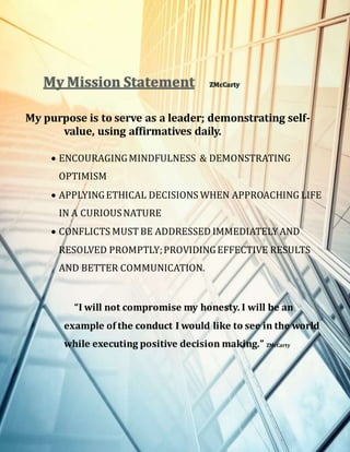 My Mission Statement ZMcCarty
My purpose is to serve as a leader; demonstrating self-
value, using affirmatives daily.
 ENCOURAGINGMINDFULNESS & DEMONSTRATING
OPTIMISM
 APPLYINGETHICAL DECISIONS WHEN APPROACHING LIFE
IN A CURIOUSNATURE
 CONFLICTS MUST BE ADDRESSED IMMEDIATELYAND
RESOLVED PROMPTLY;PROVIDINGEFFECTIVE RESULTS
AND BETTER COMMUNICATION.
“I will not compromise my honesty. I will be an
example of the conduct I would like to see in the world
while executing positive decision making.” ZMcCarty
 