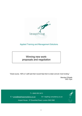 1
Applied Training and Management Solutions
One day
“Great course, 100% of staff said that it would help them to retain and win more funding.”
Brendan O’Keefe
CEO Epic
T > 0845 053 3413
E > jump@leapfrogconsultancy.co.uk W > leapfrog consultancy.co.uk
Impact House , 37 Doverfield Road, London SW2 5NE
Winning new work-
proposals and negotiation
 