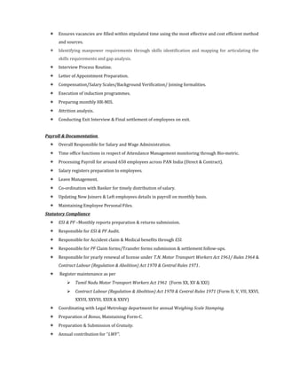  Ensures vacancies are filled within stipulated time using the most effective and cost efficient method
and sources.
 Identifying manpower requirements through skills identification and mapping for articulating the
skills requirements and gap analysis.
 Interview Process Routine.
 Letter of Appointment Preparation.
 Compensation/Salary Scales/Background Verification/ Joining formalities.
 Execution of induction programmes.
 Preparing monthly HR-MIS.
 Attrition analysis.
 Conducting Exit Interview & Final settlement of employees on exit.
Payroll & Documentation
 Overall Responsible for Salary and Wage Administration.
 Time office functions in respect of Attendance Management monitoring through Bio-metric.
 Processing Payroll for around 650 employees across PAN India (Direct & Contract).
 Salary registers preparation to employees.
 Leave Management.
 Co-ordination with Banker for timely distribution of salary.
 Updating New Joiners & Left employees details in payroll on monthly basis.
 Maintaining Employee Personal Files.
Statutory Compliance
 ESI & PF –Monthly reports preparation & returns submission.
 Responsible for ESI & PF Audit.
 Responsible for Accident claim & Medical benefits through ESI.
 Responsible for PF Claim forms/Transfer forms submission & settlement follow-ups.
 Responsible for yearly renewal of license under T.N. Motor Transport Workers Act 1961/ Rules 1964 &
Contract Labour (Regulation & Abolition) Act 1970 & Central Rules 1971.
 Register maintenance as per
 Tamil Nadu Motor Transport Workers Act 1961 (Form XX, XV & XXI)
 Contract Labour (Regulation & Abolition) Act 1970 & Central Rules 1971 (Form II, V, VII, XXVI,
XXVII, XXVIII, XXIX & XXIV)
 Coordinating with Legal Metrology department for annual Weighing Scale Stamping.
 Preparation of Bonus, Maintaining Form-C.
 Preparation & Submission of Gratuity.
 Annual contribution for “LWF”.
 