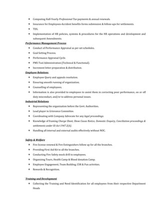  Computing Half-Yearly Professional Tax payments & annual renewals.
 Insurance for Employees-Accident benefits forms submission & follow-ups for settlements.
 TDS.
 Implementation of HR policies, systems & procedures for the HR operations and development and
subsequent Amendments.
Performance Management Process
 Conduct of Performance Appraisal as per set schedules.
 Goal Setting Process.
 Performance Appraisal Cycle.
 PMS Tool Administration (Technical & Functional).
 Increment letter preparation & distribution.
Employee Relations
 Employee Query and appeals resolution.
 Ensuring smooth running of organization.
 Counselling of employees.
 Information is also provided to employees to assist them in correcting poor performance, on or off
duty misconduct, and/or to address personal issues.
Industrial Relations
 Representing the organization before the Govt. Authorities.
 Lead player in Grievance Committee.
 Coordinating with Company Advocate for any legal proceedings.
 Knowledge of framing Charge Sheet, Show Cause Notice, Domestic Enquiry, Conciliation proceedings &
settlements under ID Act 1947 2(A).
 Handling all internal and external audits effectively without NOC.
Safety & Welfare
 Fire license renewal & Fire Extinguishers follow up for all the branches.
 Providing First Aid Kit to all the branches.
 Conducting Fire Safety mock drill to employees.
 Organizing Tours, Health Camp & Blood donation Camp.
 Employee Engagement, Team Building, CSR & Fun activities.
 Rewards & Recognition.
Training and Development
 Collecting the Training and Need Identification for all employees from their respective Department
Heads
 
