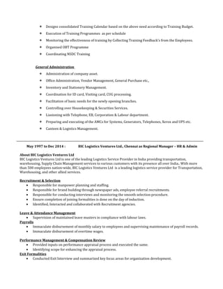  Designs consolidated Training Calendar based on the above need according to Training Budget.
 Execution of Training Programmes as per schedule
 Monitoring the effectiveness of training by Collecting Training Feedback’s from the Employees.
 Organised OBT Programme
 Coordinating NSDC Training
General Administration
 Administration of company asset.
 Office Administration, Vendor Management, General Purchase etc.,
 Inventory and Stationery Management.
 Coordination for ID card, Visiting card, CUG processing.
 Facilitation of basic needs for the newly opening branches.
 Controlling over Housekeeping & Securities Services.
 Liasioning with Telephone, EB, Corporation & Labour department.
 Preparing and executing of the AMCs for Systems, Generators, Telephones, Xerox and UPS etc.
 Canteen & Logistics Management.
May 1997 to Dec 2014 : BIC Logistics Ventures Ltd., Chennai as Regional Manager – HR & Admin
About BIC Logistics Ventures Ltd
BIC Logistics Ventures Ltd is one of the leading Logistics Service Provider in India providing transportation,
warehousing, Supply Chain Management services to various customers with its presence all over India.. With more
than 500 employees nation-wide, BIC Logistics Ventures Ltd is a leading logistics service provider for Transportation,
Warehousing, and other allied services.
Recruitment & Selection
• Responsible for manpower planning and staffing.
• Responsible for brand building through newspaper ads, employee referral recruitments.
• Responsible for conducting interviews and monitoring the smooth selection procedure.
• Ensure completion of joining formalities is done on the day of induction.
• Identified, Interacted and collaborated with Recruitment agencies.
Leave & Attendance Management
• Supervision of maintained leave musters in compliance with labour laws.
Payrolls
• Immaculate disbursement of monthly salary to employees and supervising maintenance of payroll records.
• Immaculate disbursement of overtime wages.
Performance Management & Compensation Review
• Provided inputs on performance appraisal process and executed the same.
• Identifying scope for enhancing the appraisal process.
Exit Formalities
• Conducted Exit Interview and summarized key focus areas for organization development.
 