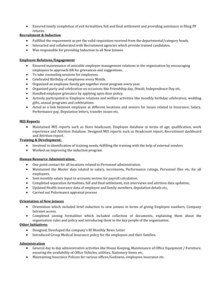 • Ensured timely completion of exit formalities, full and final settlement and providing assistance in filing PF
returns.
Recruitment & Induction
• Fulfilled the requirement as per the valid requisition received from the departmental/category heads.
• Interacted and collaborated with Recruitment agencies which provide trained candidates.
• Was responsible for providing Induction to all New Joinees.
Employee Relations/Engagement
• Ensured maintenance of amicable employee management relations in the organization by encouraging
employees to approach HR for grievances and suggestions.
• To take counseling sessions for employees.
• Celebrated Birthday of employees every Month.
• Organized an employee family get-together event program every year.
• Organized party and celebration on occasions like Friendship day, Diwali, Independence Day etc.
• Handled employee grievance by applying open door policy.
• Actively participated in Employee relations and welfare activities like monthly birthday celebration, wedding
gifts, annual programs and celebrations.
• Acted as a link between employee at different locations and seniors for issues related to Insurance, Salary,
Performance pay, Deputation letters, transfer issues etc.
MIS Reports
• Maintained MIS reports such as Store headcount, Employee database in terms of age, qualification, work
experience and Attrition Database. Designed MIS reports such as Headcount report, Recruitment dashboard
and Attrition report.
Training & Development:
• Involved in identification of training needs, fulfilling the training with the help of external vendors
• Worked on improving the induction program
Human Resource Administration:
• One point contact for all locations related to Personnel administration.
• Maintained the Master data related to salary, increments, Performance ratings, Personnel files etc. for all
employees.
• Sent monthly salary input to accounts section for payroll calculation.
• Completed separation formalities, full and final settlement, exit interviews and attrition data updation,
• Updated Health insurance data of employee and family members, deputation details etc,
• Carried out Peformance appraisal process
Orientation of New Joinees
• Orientation which included brief induction to new joinees in terms of giving Employee numbers, Company
Intranet access.
• Completed joining formalities which included collection of documents, explaining them about the
organization rules and policy and introducing them to the key people of the organization.
Other Initiatives:
• Designed, Developed the company’s BI Monthly News Letter
• Introduced Group Medical Insurance policy for the employees and their families.
Administration
• General day to day administrative activities like House Keeping, Maintenance of Office Equipment / Furniture,
ensuring the availability of Office Vehicles, utilities, Stationery Items etc.
• Maintaining Insurance Policies for various offices/Godowns, employees insurance etc.
 