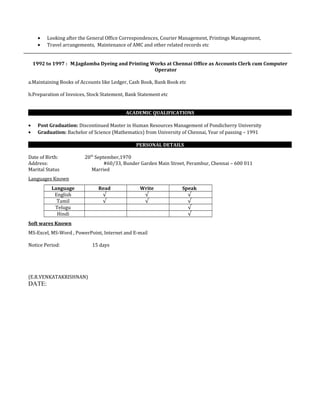 • Looking after the General Office Correspondences, Courier Management, Printings Management,
• Travel arrangements, Maintenance of AMC and other related records etc
1992 to 1997 : M.Jagdamba Dyeing and Printing Works at Chennai Office as Accounts Clerk cum Computer
Operator
a.Maintaining Books of Accounts like Ledger, Cash Book, Bank Book etc
b.Preparation of Invoices, Stock Statement, Bank Statement etc
ACADEMIC QUALIFICATIONS
• Post Graduation: Discontinued Master in Human Resources Management of Pondicherry University
• Graduation: Bachelor of Science (Mathematics) from University of Chennai, Year of passing – 1991
PERSONAL DETAILS
Date of Birth: 20th
September,1970
Address: #60/33, Bunder Garden Main Street, Perambur, Chennai – 600 011
Marital Status Married
Languages Known
Language Read Write Speak
English √ √ √
Tamil √ √ √
Telugu √
Hindi √
Soft wares Known
MS-Excel, MS-Word , PowerPoint, Internet and E-mail
Notice Period: 15 days
(E.R.VENKATAKRISHNAN)
DATE:
 