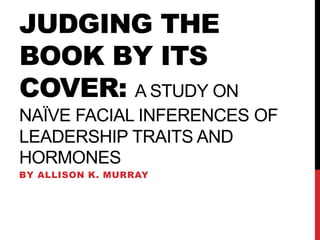 JUDGING THE
BOOK BY ITS
COVER: A STUDY ON
NAÏVE FACIAL INFERENCES OF
LEADERSHIP TRAITS AND
HORMONES
BY ALLISON K. MURRAY
 