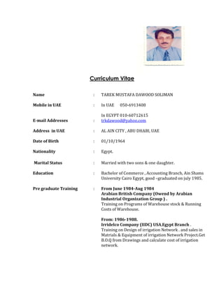Curriculum Vitae
Name
Mobile in UAE
E-mail Addresses
Address in UAE
Date of Birth
:
:
:
:
:
TAREK MUSTAFA DAWOOD SOLIMAN
In UAE 050-6913408
In EGYPT 010-60712615
trkdawood@yahoo.com
AL AIN CITY , ABU DHABI, UAE
01/10/1964
Nationality : Egypt.
Marital Status
Education
Pre graduate Training
:
:
:
Married with two sons & one daughter.
Bachelor of Commerce , Accounting Branch, Ain Shams
University Cairo Egypt, good –graduated on july 1985.
From June 1984-Aug 1984
Arabian British Company (Owend by Arabian
Industrial Organization Group ) .
Training on Programs of Warehouse stock & Running
Costs of Warehouse.
From: 1986-1988.
Irridelco Company (IIDC) USA,Egypt Branch .
Training on Design of irrigation Network . and sales in
Matrials & Equipment of irrigation Network Project.Get
B.O.Q from Drawings and calculate cost of irrigation
network.
 